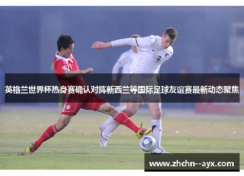 英格兰世界杯热身赛确认对阵新西兰等国际足球友谊赛最新动态聚焦