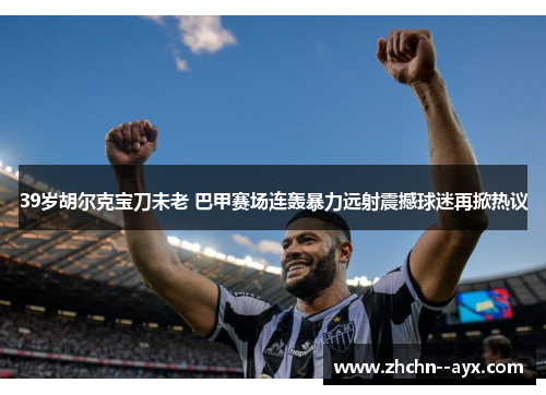 39岁胡尔克宝刀未老 巴甲赛场连轰暴力远射震撼球迷再掀热议 39岁胡尔克宝刀未老 巴甲赛场连轰暴力远射震撼球迷再掀热议