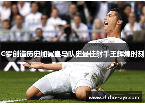C罗创造历史加冕皇马队史最佳射手王辉煌时刻 C罗创造历史加冕皇马队史最佳射手王辉煌时刻
