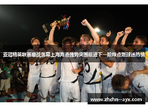 亚冠精英联赛鏖战落幕上海海港强势突围挺进下一阶段点燃球迷热情 亚冠精英联赛鏖战落幕上海海港强势突围挺进下一阶段点燃球迷热情