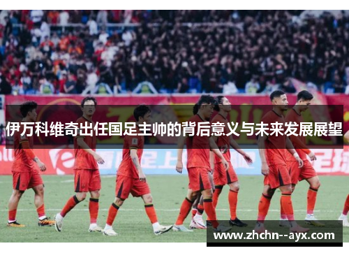 伊万科维奇出任国足主帅的背后意义与未来发展展望 伊万科维奇出任国足主帅的背后意义与未来发展展望
