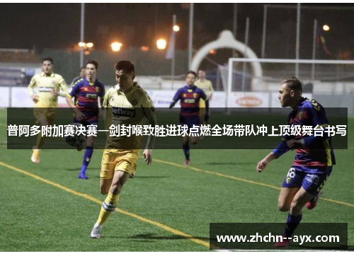 普阿多附加赛决赛一剑封喉致胜进球点燃全场带队冲上顶级舞台书写