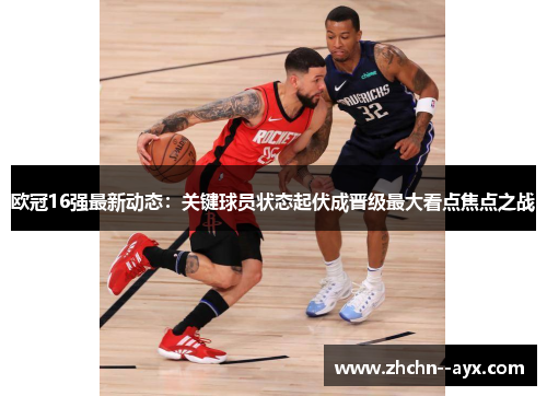 欧冠16强最新动态：关键球员状态起伏成晋级最大看点焦点之战