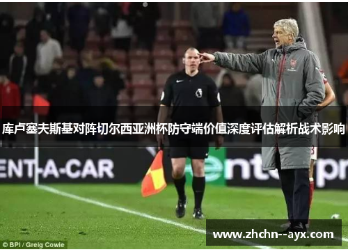 库卢塞夫斯基对阵切尔西亚洲杯防守端价值深度评估解析战术影响 库卢塞夫斯基对阵切尔西亚洲杯防守端价值深度评估解析战术影响